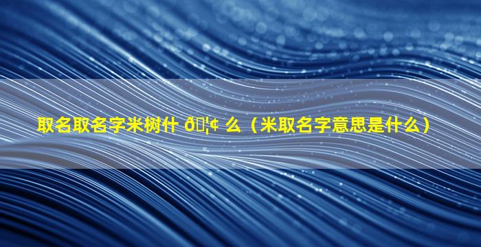 取名取名字米树什 🦢 么（米取名字意思是什么）